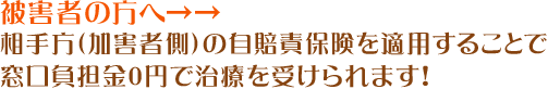 被害者の方へ→→相手方（加害者側）の自賠責保険を適用することで窓口負担金0円で治療を受けられます！