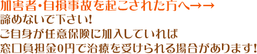 加害者・自損事故を起こされた方へ→→諦めないで下さい！ご自身が任意保険に加入していれば窓口負担金0円で治療を受けられる場合があります！