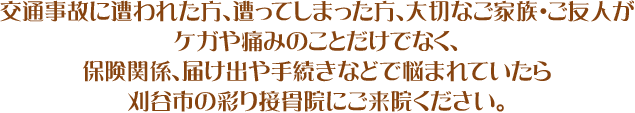 交通事故に遭われた方、遭ってしまった方、大切なご家族・ご友人がケガや痛みのことだけでなく、保険関係、届け出や手続きなどで悩まれていたら刈谷市の彩り接骨院にご来院ください。